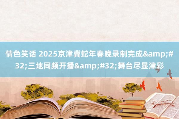 情色笑话 2025京津冀蛇年春晚录制完成&#32;三地同频开播&#32;舞台尽显津彩