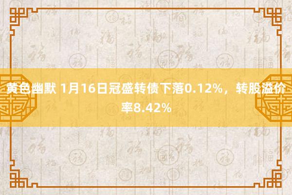 黄色幽默 1月16日冠盛转债下落0.12%，转股溢价率8.42%