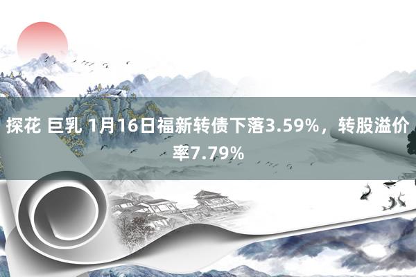 探花 巨乳 1月16日福新转债下落3.59%，转股溢价率7.79%