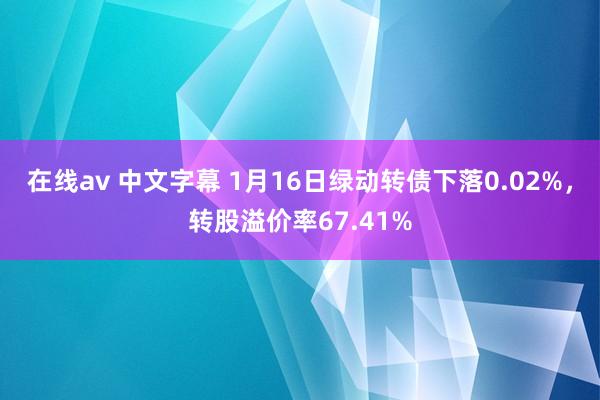 在线av 中文字幕 1月16日绿动转债下落0.02%，转股溢价率67.41%