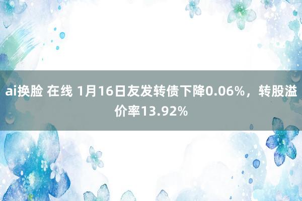 ai换脸 在线 1月16日友发转债下降0.06%，转股溢价率13.92%