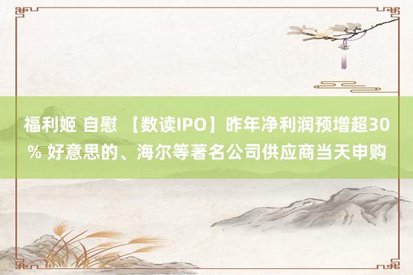 福利姬 自慰 【数读IPO】昨年净利润预增超30% 好意思的、海尔等著名公司供应商当天申购