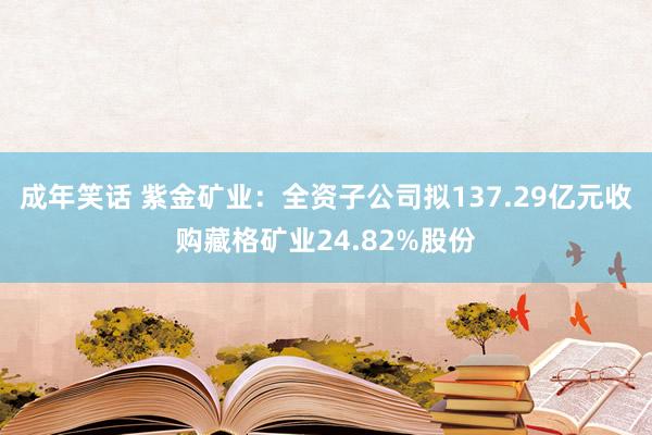 成年笑话 紫金矿业：全资子公司拟137.29亿元收购藏格矿业24.82%股份